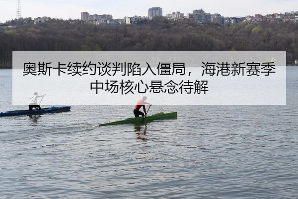 奥斯卡续约谈判陷入僵局，海港新赛季中场核心悬念待解